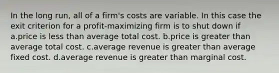 In the long run, all of a firm's costs are variable. In this case the exit criterion for a profit-maximizing firm is to shut down if a.price is less than average total cost. b.price is greater than average total cost. c.average revenue is greater than average fixed cost. d.average revenue is greater than marginal cost.