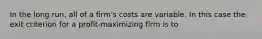 In the long run, all of a firm's costs are variable. In this case the exit criterion for a profit-maximizing firm is to