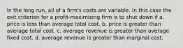 In the long run, all of a firm's costs are variable. In this case the exit criterion for a profit-maximizing firm is to shut down if a. price is less than average total cost. b. price is greater than average total cost. c. average revenue is greater than average fixed cost. d. average revenue is greater than marginal cost.