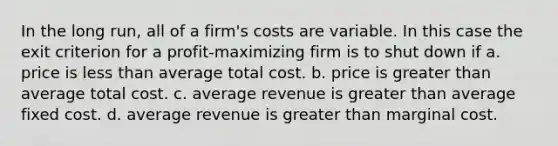 In the long run, all of a firm's costs are variable. In this case the exit criterion for a profit-maximizing firm is to shut down if a. price is less than average total cost. b. price is greater than average total cost. c. average revenue is greater than average fixed cost. d. average revenue is greater than marginal cost.