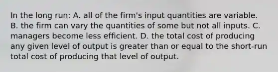 In the long run: A. all of the firm's input quantities are variable. B. the firm can vary the quantities of some but not all inputs. C. managers become less efficient. D. the total cost of producing any given level of output is <a href='https://www.questionai.com/knowledge/kNDE5ipeE2-greater-than-or-equal-to' class='anchor-knowledge'>greater than or equal to</a> the short-run total cost of producing that level of output.