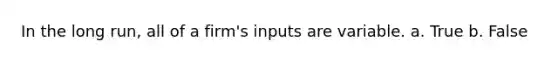 In the long run, all of a firm's inputs are variable. a. True b. False