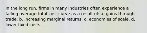 In the long run, firms in many industries often experience a falling average total cost curve as a result of: a. gains through trade. b. increasing marginal returns. c. economies of scale. d. lower fixed costs.