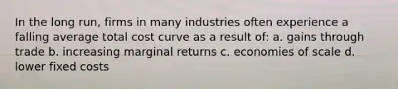 In the long run, firms in many industries often experience a falling average total cost curve as a result of: a. gains through trade b. increasing marginal returns c. economies of scale d. lower fixed costs