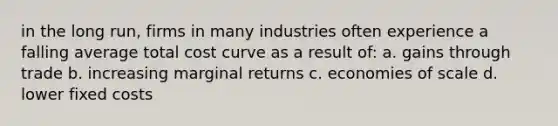 in the long run, firms in many industries often experience a falling average total cost curve as a result of: a. gains through trade b. increasing marginal returns c. economies of scale d. lower fixed costs