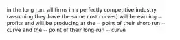 in the long run, all firms in a perfectly competitive industry (assuming they have the same cost curves) will be earning -- profits and will be producing at the -- point of their short-run -- curve and the -- point of their long-run -- curve