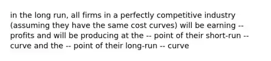 in the long run, all firms in a perfectly competitive industry (assuming they have the same cost curves) will be earning -- profits and will be producing at the -- point of their short-run -- curve and the -- point of their long-run -- curve