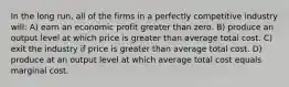 In the long run, all of the firms in a perfectly competitive industry will: A) earn an economic profit greater than zero. B) produce an output level at which price is greater than average total cost. C) exit the industry if price is greater than average total cost. D) produce at an output level at which average total cost equals marginal cost.