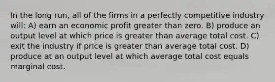 In the long run, all of the firms in a perfectly competitive industry will: A) earn an economic profit <a href='https://www.questionai.com/knowledge/ktgHnBD4o3-greater-than' class='anchor-knowledge'>greater than</a> zero. B) produce an output level at which price is greater than average total cost. C) exit the industry if price is greater than average total cost. D) produce at an output level at which average total cost equals marginal cost.