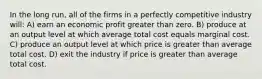 In the long run, all of the firms in a perfectly competitive industry will: A) earn an economic profit greater than zero. B) produce at an output level at which average total cost equals marginal cost. C) produce an output level at which price is greater than average total cost. D) exit the industry if price is greater than average total cost.