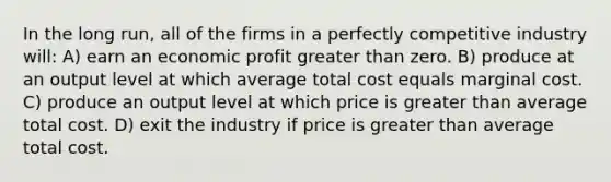 In the long run, all of the firms in a perfectly competitive industry will: A) earn an economic profit greater than zero. B) produce at an output level at which average total cost equals marginal cost. C) produce an output level at which price is greater than average total cost. D) exit the industry if price is greater than average total cost.