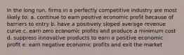 In the long run, firms in a perfectly competitive industry are most likely to: a. continue to earn positive economic profit because of barriers to entry b. have a positively sloped average revenue curve c. earn zero economic profits and produce a minimum cost d. suppress innovative products to earn a positive economic profit e. earn negative economic profits and exit the market