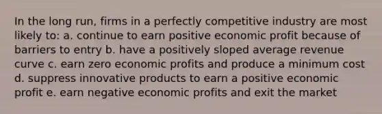 In the long run, firms in a perfectly competitive industry are most likely to: a. continue to earn positive economic profit because of barriers to entry b. have a positively sloped average revenue curve c. earn zero economic profits and produce a minimum cost d. suppress innovative products to earn a positive economic profit e. earn negative economic profits and exit the market