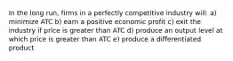 In the long run, firms in a perfectly competitive industry will: a) minimize ATC b) earn a positive economic profit c) exit the industry if price is greater than ATC d) produce an output level at which price is greater than ATC e) produce a differentiated product