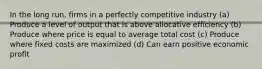 In the long run, firms in a perfectly competitive industry (a) Produce a level of output that is above allocative efficiency (b) Produce where price is equal to average total cost (c) Produce where fixed costs are maximized (d) Can earn positive economic profit