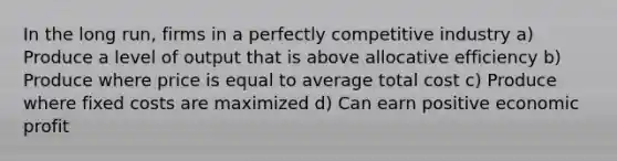 In the long run, firms in a perfectly competitive industry a) Produce a level of output that is above allocative efficiency b) Produce where price is equal to average total cost c) Produce where fixed costs are maximized d) Can earn positive economic profit