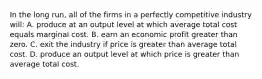 In the long run, all of the firms in a perfectly competitive industry will: A. produce at an output level at which average total cost equals marginal cost. B. earn an economic profit greater than zero. C. exit the industry if price is greater than average total cost. D. produce an output level at which price is greater than average total cost.