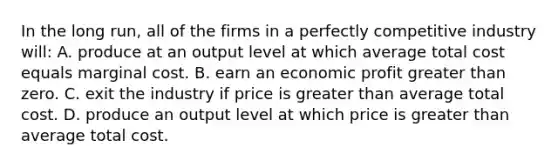 In the long run, all of the firms in a perfectly competitive industry will: A. produce at an output level at which average total cost equals marginal cost. B. earn an economic profit greater than zero. C. exit the industry if price is greater than average total cost. D. produce an output level at which price is greater than average total cost.