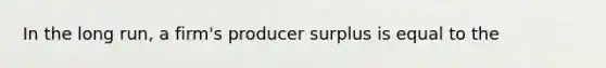 In the long run, a firm's producer surplus is equal to the