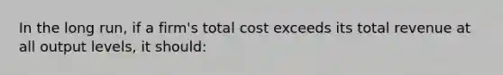 In the long run, if a firm's total cost exceeds its total revenue at all output levels, it should: