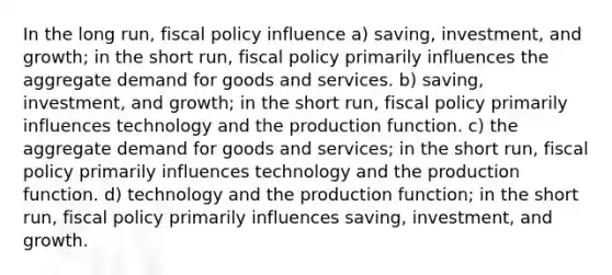 In the long run, fiscal policy influence a) saving, investment, and growth; in the short run, fiscal policy primarily influences the aggregate demand for goods and services. b) saving, investment, and growth; in the short run, fiscal policy primarily influences technology and the production function. c) the aggregate demand for goods and services; in the short run, fiscal policy primarily influences technology and the production function. d) technology and the production function; in the short run, fiscal policy primarily influences saving, investment, and growth.