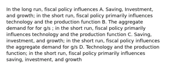 In the long run, fiscal policy influences A. Saving, Investment, and growth; in the short run, fiscal policy primarily influences technology and the production function B. The aggregate demand for for g/s ; in the short run, fiscal policy primarily influences technology and the production function C. Saving, investment, and growth; in the short run, fiscal policy influences the aggregate demand for g/s D. Technology and the production function; in the short run, fiscal policy primarily influences saving, investment, and growth