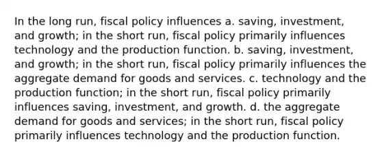 In the long run, <a href='https://www.questionai.com/knowledge/kPTgdbKdvz-fiscal-policy' class='anchor-knowledge'>fiscal policy</a> influences a. saving, investment, and growth; in the short run, fiscal policy primarily influences technology and the production function. b. saving, investment, and growth; in the short run, fiscal policy primarily influences the aggregate demand for goods and services. c. technology and the production function; in the short run, fiscal policy primarily influences saving, investment, and growth. d. the aggregate demand for goods and services; in the short run, fiscal policy primarily influences technology and the production function.