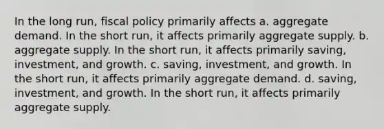 In the long run, fiscal policy primarily affects a. aggregate demand. In the short run, it affects primarily aggregate supply. b. aggregate supply. In the short run, it affects primarily saving, investment, and growth. c. saving, investment, and growth. In the short run, it affects primarily aggregate demand. d. saving, investment, and growth. In the short run, it affects primarily aggregate supply.