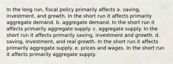 In the long run, fiscal policy primarily affects a. saving, investment, and growth. In the short run it affects primarily aggregate demand. b. aggregate demand. In the short run it affects primarily aggregate supply. c. aggregate supply. In the short run it affects primarily saving, investment and growth. d. saving, investment, and real growth. In the short run it affects primarily aggregate supply. e. prices and wages. In the short run it affects primarily aggregate supply.