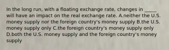 In the long run, with a floating exchange rate, changes in _____ will have an impact on the real exchange rate. A.neither the U.S. money supply nor the foreign country's money supply B.the U.S. money supply only C.the foreign country's money supply only D.both the U.S. money supply and the foreign country's money supply