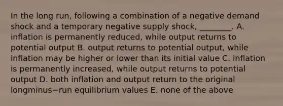 In the long​ run, following a combination of a negative demand shock and a temporary negative supply​ shock, ________. A. inflation is permanently​ reduced, while output returns to potential output B. output returns to potential​ output, while inflation may be higher or lower than its initial value C. inflation is permanently​ increased, while output returns to potential output D. both inflation and output return to the original longminus−run equilibrium values E. none of the above