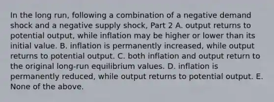 In the long​ run, following a combination of a negative demand shock and a negative supply​ shock, Part 2 A. output returns to potential​ output, while inflation may be higher or lower than its initial value. B. inflation is permanently​ increased, while output returns to potential output. C. both inflation and output return to the original​ long-run equilibrium values. D. inflation is permanently​ reduced, while output returns to potential output. E. None of the above.