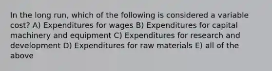 In the long run, which of the following is considered a variable cost? A) Expenditures for wages B) Expenditures for capital machinery and equipment C) Expenditures for research and development D) Expenditures for raw materials E) all of the above