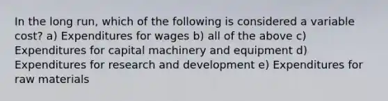 In the long run, which of the following is considered a variable cost? a) Expenditures for wages b) all of the above c) Expenditures for capital machinery and equipment d) Expenditures for research and development e) Expenditures for raw materials