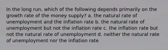 In the long run, which of the following depends primarily on the growth rate of the money supply? a. the natural rate of unemployment and the inflation rate b. the natural rate of unemployment but not the inflation rate c. the inflation rate but not the natural rate of unemployment d. neither the natural rate of unemployment nor the inflation rate