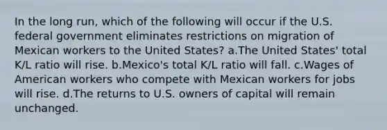 In the long run, which of the following will occur if the U.S. federal government eliminates restrictions on migration of Mexican workers to the United States? a.The United States' total K/L ratio will rise. b.Mexico's total K/L ratio will fall. c.Wages of American workers who compete with Mexican workers for jobs will rise. d.The returns to U.S. owners of capital will remain unchanged.