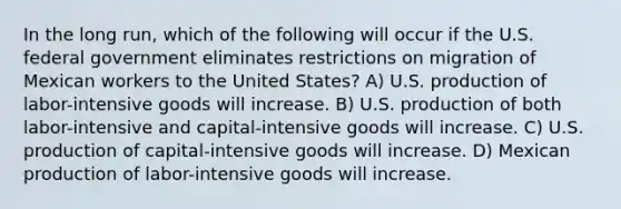 In the long run, which of the following will occur if the U.S. federal government eliminates restrictions on migration of Mexican workers to the United States? A) U.S. production of labor-intensive goods will increase. B) U.S. production of both labor-intensive and capital-intensive goods will increase. C) U.S. production of capital-intensive goods will increase. D) Mexican production of labor-intensive goods will increase.