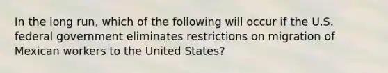 In the long run, which of the following will occur if the U.S. federal government eliminates restrictions on migration of Mexican workers to the United States?