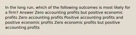 In the long run, which of the following outcomes is most likely for a firm? Answer Zero accounting profits but positive economic profits Zero accounting profits Positive accounting profits and positive economic profits Zero economic profits but positive accounting profits