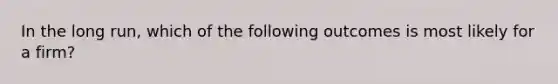 In the long run, which of the following outcomes is most likely for a firm?