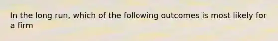 In the long run, which of the following outcomes is most likely for a firm