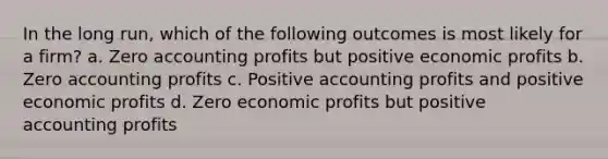 In the long run, which of the following outcomes is most likely for a firm? a. Zero accounting profits but positive economic profits b. Zero accounting profits c. Positive accounting profits and positive economic profits d. Zero economic profits but positive accounting profits