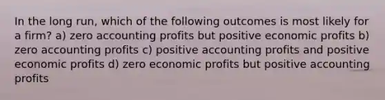 In the long run, which of the following outcomes is most likely for a firm? a) zero accounting profits but positive economic profits b) zero accounting profits c) positive accounting profits and positive economic profits d) zero economic profits but positive accounting profits