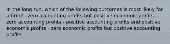 In the long run, which of the following outcomes is most likely for a firm? - zero accounting profits but positive economic profits - zero accounting profits - positive accounting profits and positive economic profits - zero economic profits but positive accounting profits