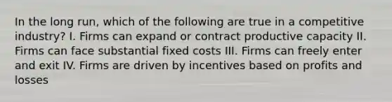 In the long run, which of the following are true in a competitive industry? I. Firms can expand or contract productive capacity II. Firms can face substantial fixed costs III. Firms can freely enter and exit IV. Firms are driven by incentives based on profits and losses