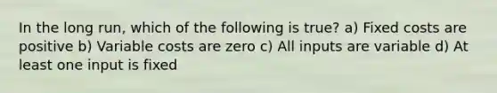 In the long run, which of the following is true? a) Fixed costs are positive b) Variable costs are zero c) All inputs are variable d) At least one input is fixed