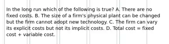 In the long run which of the following is true? A. There are no fixed costs. B. The size of a firm's physical plant can be changed but the firm cannot adopt new technology. C. The firm can vary its explicit costs but not its implicit costs. D. Total cost = fixed cost + variable cost.