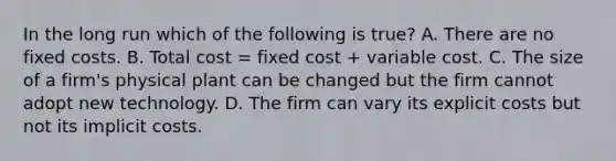 In the long run which of the following is true? A. There are no fixed costs. B. Total cost = fixed cost + variable cost. C. The size of a firm's physical plant can be changed but the firm cannot adopt new technology. D. The firm can vary its explicit costs but not its implicit costs.