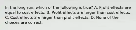 In the long run, which of the following is true? A. Profit effects are equal to cost effects. B. Profit effects are larger than cost effects. C. Cost effects are larger than profit effects. D. None of the choices are correct.