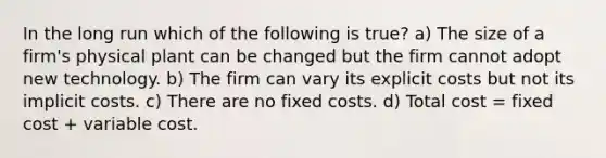 In the long run which of the following is true? a) The size of a firm's physical plant can be changed but the firm cannot adopt new technology. b) The firm can vary its explicit costs but not its implicit costs. c) There are no fixed costs. d) Total cost = fixed cost + variable cost.